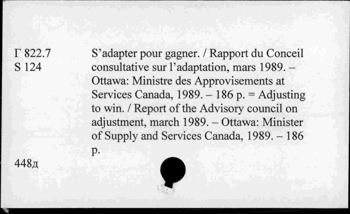 ﻿r 822.7
S 124
S’adapter pour gagner. / Rapport du Conceil consultative sur l’adaptation, mars 1989. -Ottawa: Ministre des Approvisements at Services Canada, 1989. - 186 p. = Adjusting to win. / Report of the Advisory council on adjustment, march 1989. - Ottawa: Minister of Supply and Services Canada, 1989. - 186 P-
448a